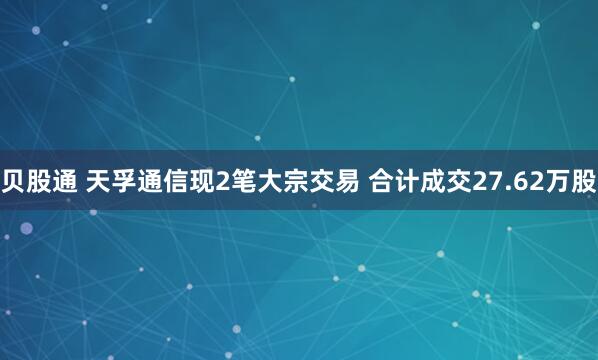 贝股通 天孚通信现2笔大宗交易 合计成交27.62万股
