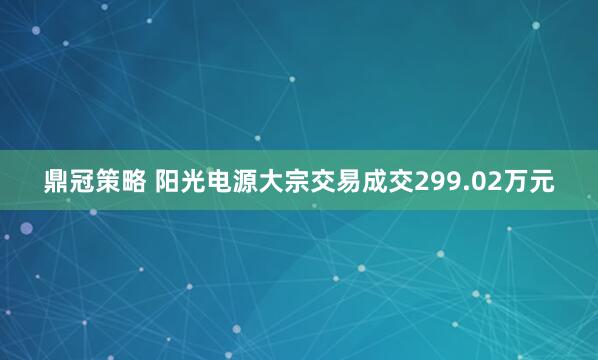 鼎冠策略 阳光电源大宗交易成交299.02万元