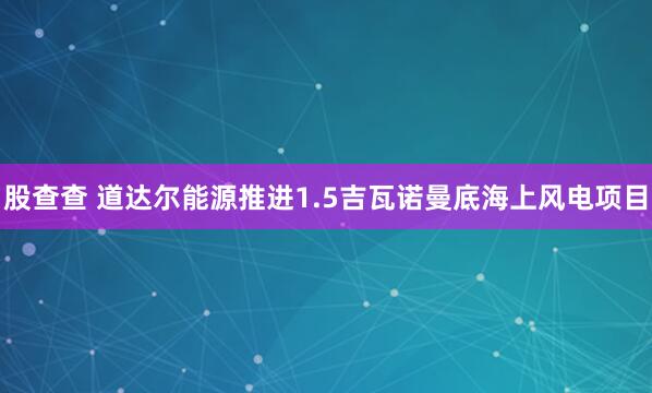 股查查 道达尔能源推进1.5吉瓦诺曼底海上风电项目