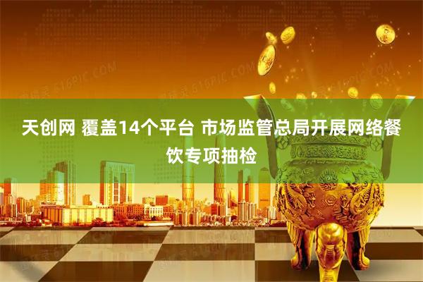 天创网 覆盖14个平台 市场监管总局开展网络餐饮专项抽检