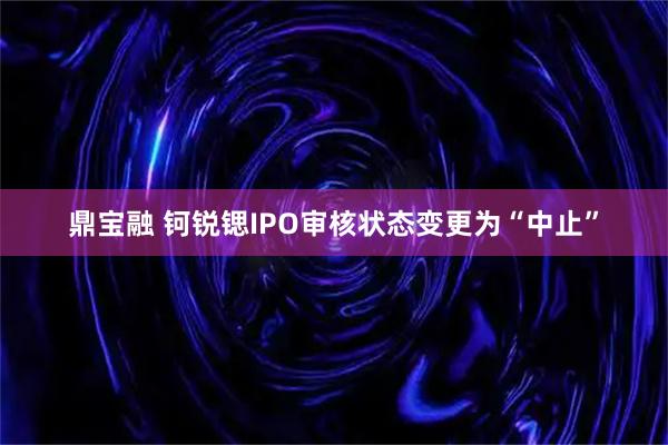鼎宝融 钶锐锶IPO审核状态变更为“中止”