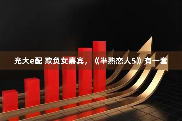 光大e配 欺负女嘉宾，《半熟恋人5》有一套