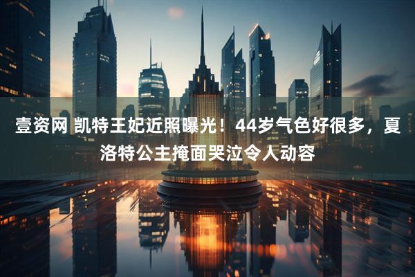 壹资网 凯特王妃近照曝光！44岁气色好很多，夏洛特公主掩面哭泣令人动容