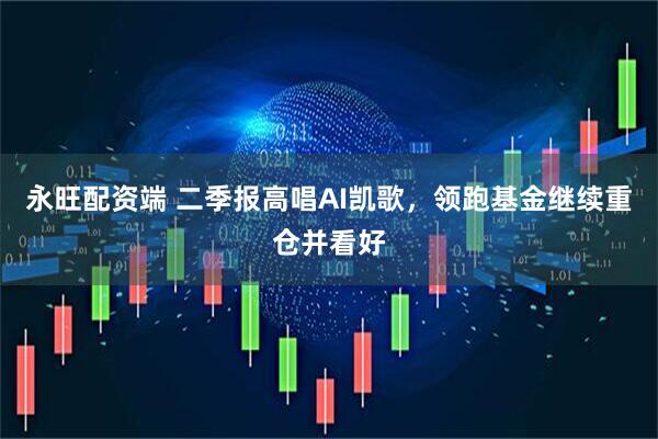 永旺配资端 二季报高唱AI凯歌，领跑基金继续重仓并看好