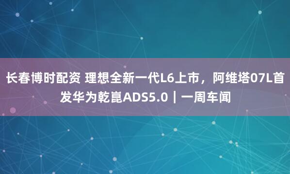 长春博时配资 理想全新一代L6上市，阿维塔07L首发华为乾崑ADS5.0｜一周车闻