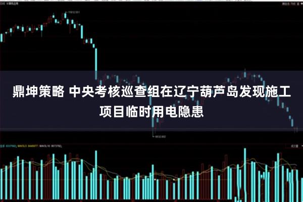 鼎坤策略 中央考核巡查组在辽宁葫芦岛发现施工项目临时用电隐患