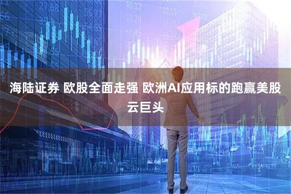 海陆证券 欧股全面走强 欧洲AI应用标的跑赢美股云巨头